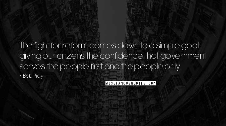 Bob Riley Quotes: The fight for reform comes down to a simple goal: giving our citizens the confidence that government serves the people first and the people only.