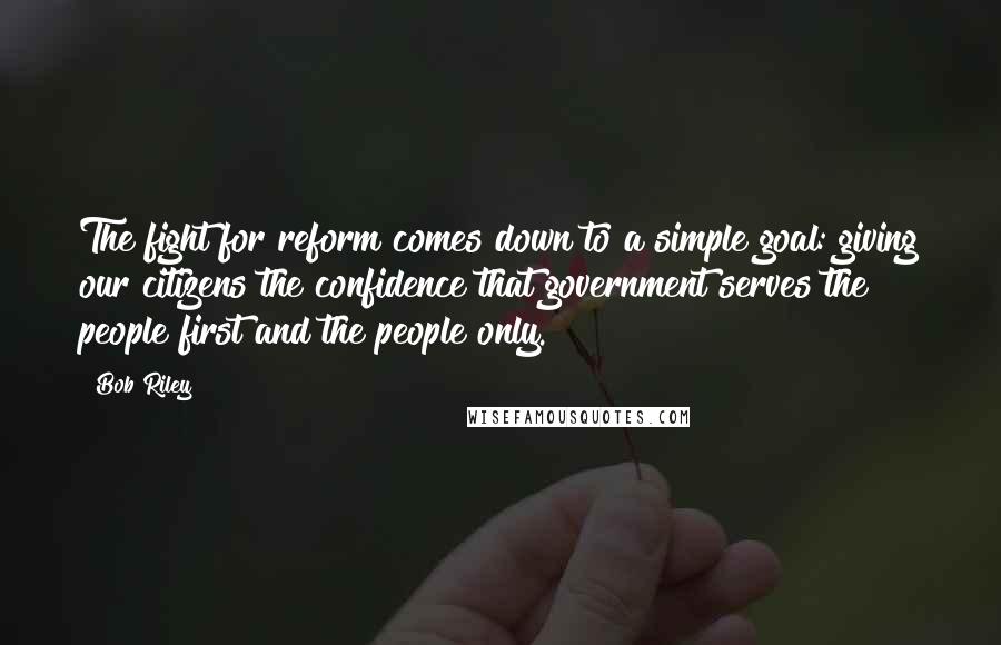 Bob Riley Quotes: The fight for reform comes down to a simple goal: giving our citizens the confidence that government serves the people first and the people only.