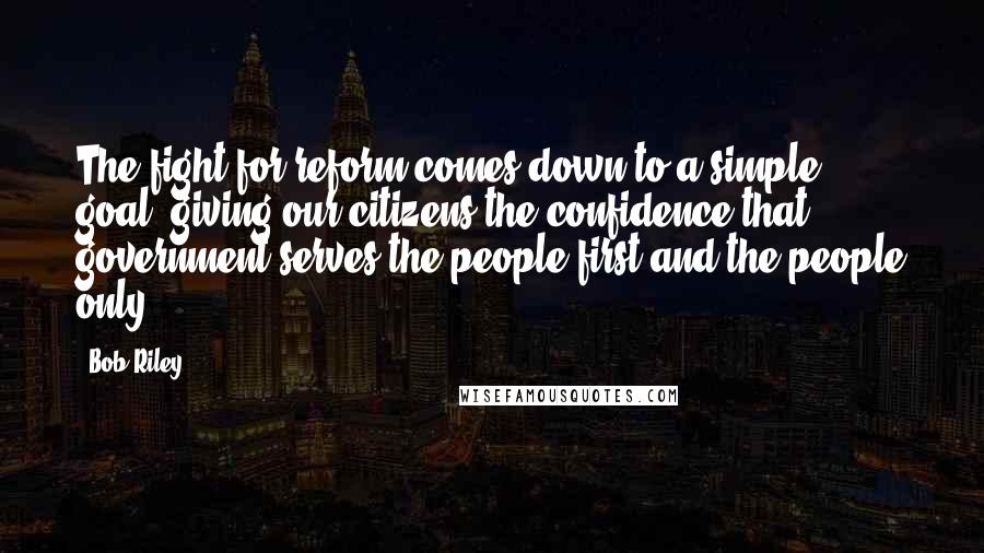 Bob Riley Quotes: The fight for reform comes down to a simple goal: giving our citizens the confidence that government serves the people first and the people only.