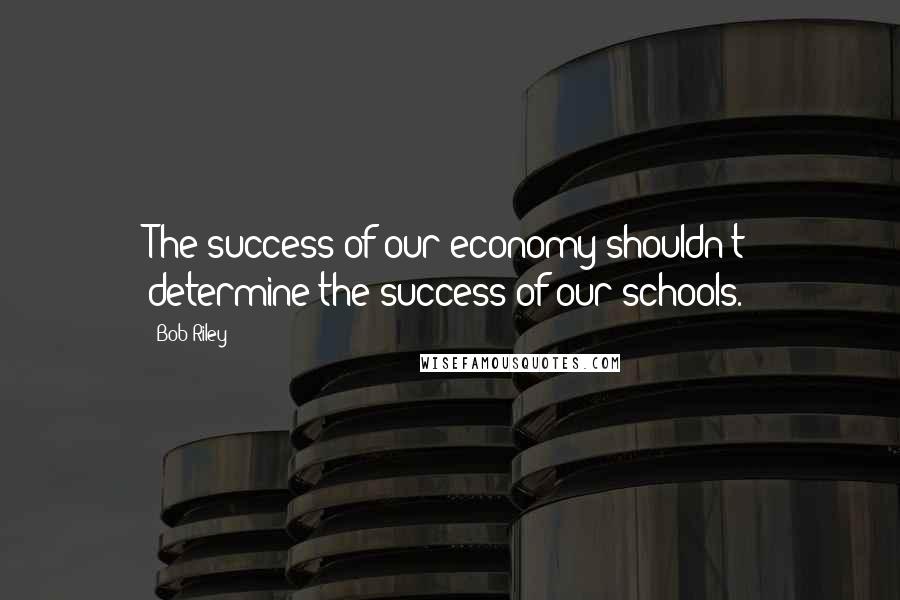 Bob Riley Quotes: The success of our economy shouldn't determine the success of our schools.