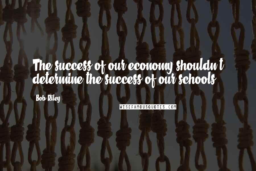 Bob Riley Quotes: The success of our economy shouldn't determine the success of our schools.