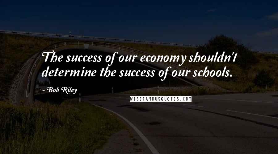 Bob Riley Quotes: The success of our economy shouldn't determine the success of our schools.