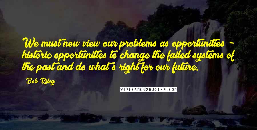 Bob Riley Quotes: We must now view our problems as opportunities - historic opportunities to change the failed systems of the past and do what's right for our future.