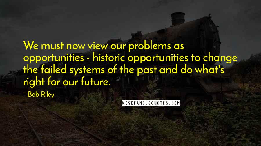 Bob Riley Quotes: We must now view our problems as opportunities - historic opportunities to change the failed systems of the past and do what's right for our future.