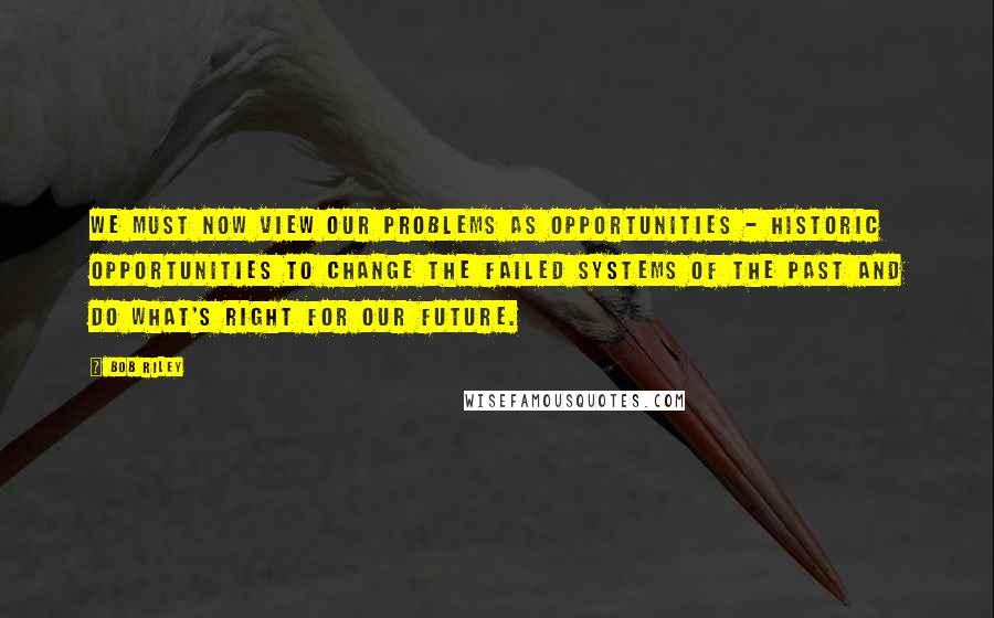 Bob Riley Quotes: We must now view our problems as opportunities - historic opportunities to change the failed systems of the past and do what's right for our future.