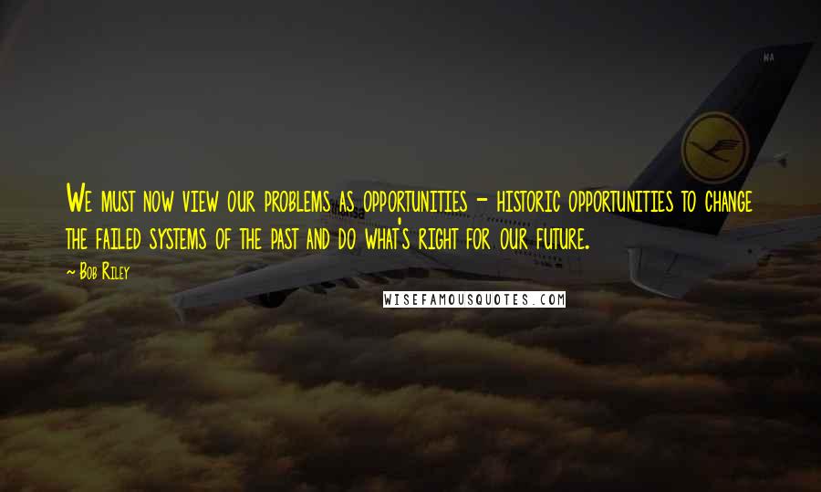 Bob Riley Quotes: We must now view our problems as opportunities - historic opportunities to change the failed systems of the past and do what's right for our future.