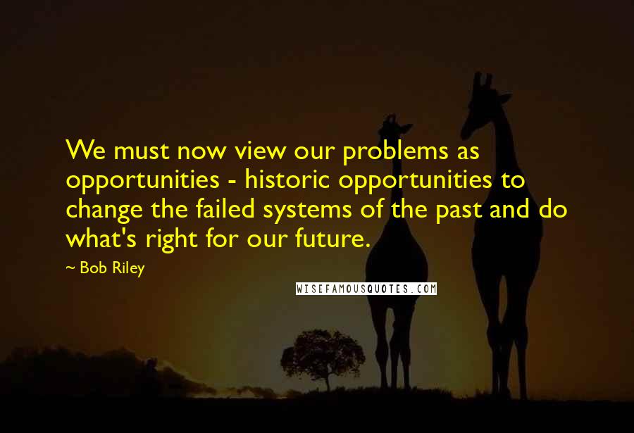 Bob Riley Quotes: We must now view our problems as opportunities - historic opportunities to change the failed systems of the past and do what's right for our future.