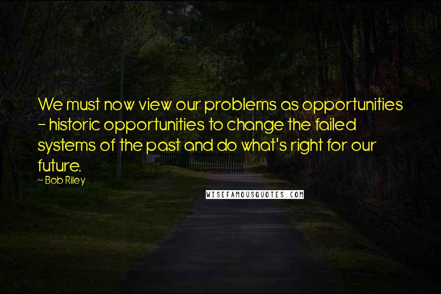 Bob Riley Quotes: We must now view our problems as opportunities - historic opportunities to change the failed systems of the past and do what's right for our future.