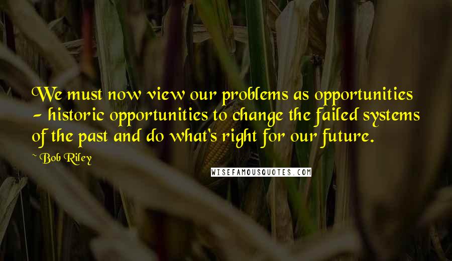 Bob Riley Quotes: We must now view our problems as opportunities - historic opportunities to change the failed systems of the past and do what's right for our future.