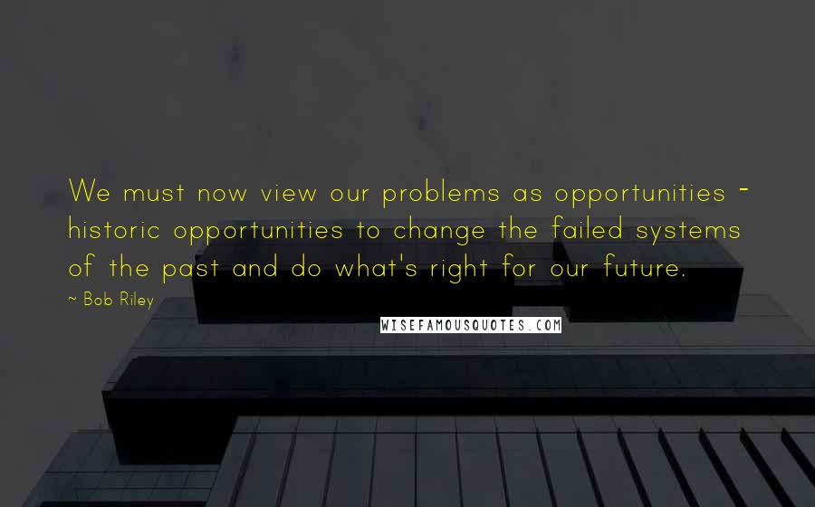 Bob Riley Quotes: We must now view our problems as opportunities - historic opportunities to change the failed systems of the past and do what's right for our future.