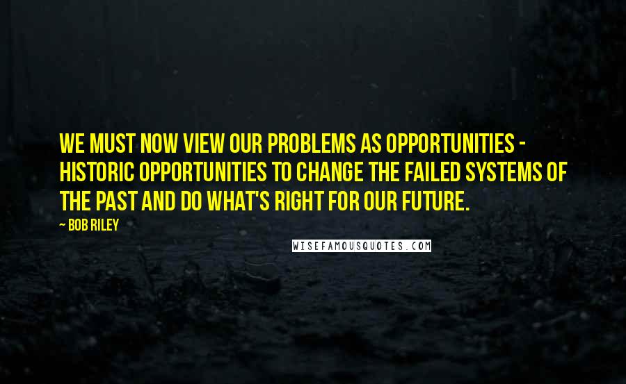 Bob Riley Quotes: We must now view our problems as opportunities - historic opportunities to change the failed systems of the past and do what's right for our future.