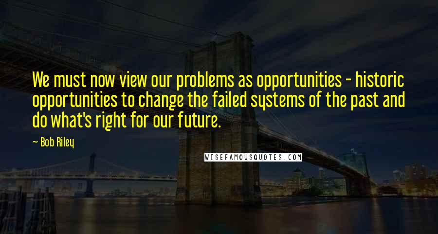 Bob Riley Quotes: We must now view our problems as opportunities - historic opportunities to change the failed systems of the past and do what's right for our future.