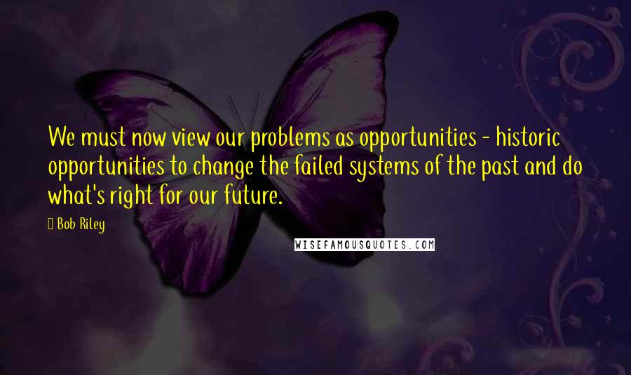 Bob Riley Quotes: We must now view our problems as opportunities - historic opportunities to change the failed systems of the past and do what's right for our future.