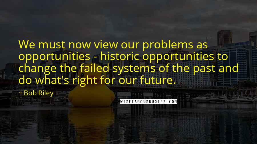 Bob Riley Quotes: We must now view our problems as opportunities - historic opportunities to change the failed systems of the past and do what's right for our future.