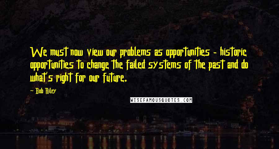 Bob Riley Quotes: We must now view our problems as opportunities - historic opportunities to change the failed systems of the past and do what's right for our future.