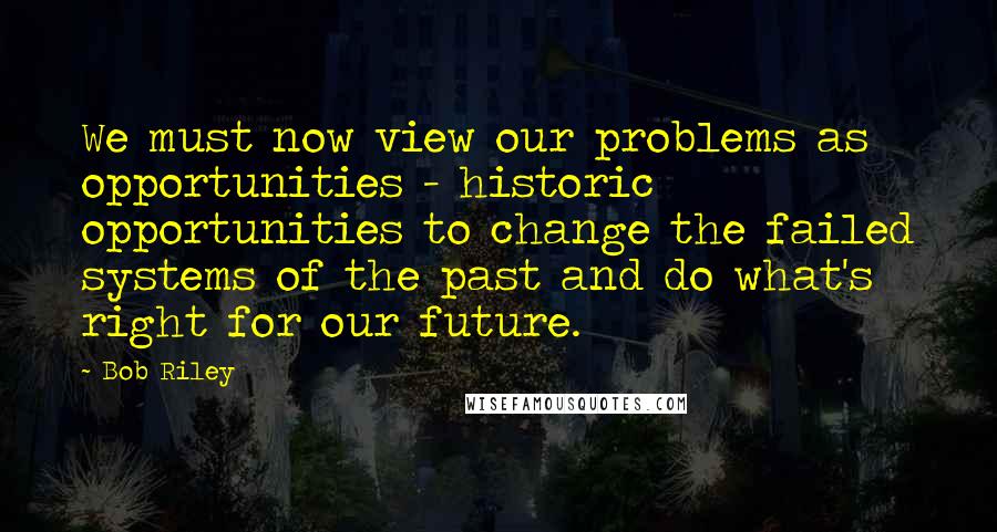 Bob Riley Quotes: We must now view our problems as opportunities - historic opportunities to change the failed systems of the past and do what's right for our future.