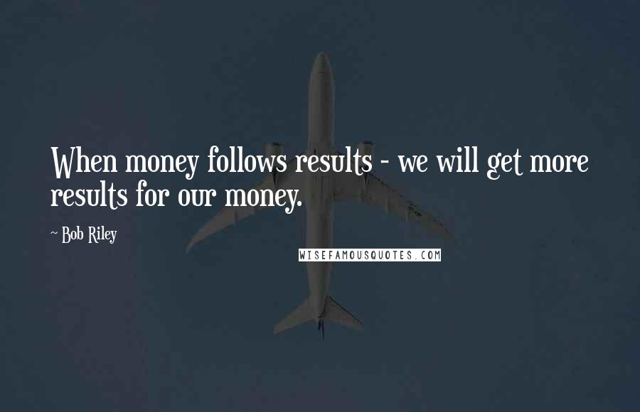 Bob Riley Quotes: When money follows results - we will get more results for our money.