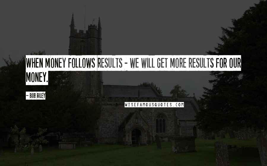 Bob Riley Quotes: When money follows results - we will get more results for our money.