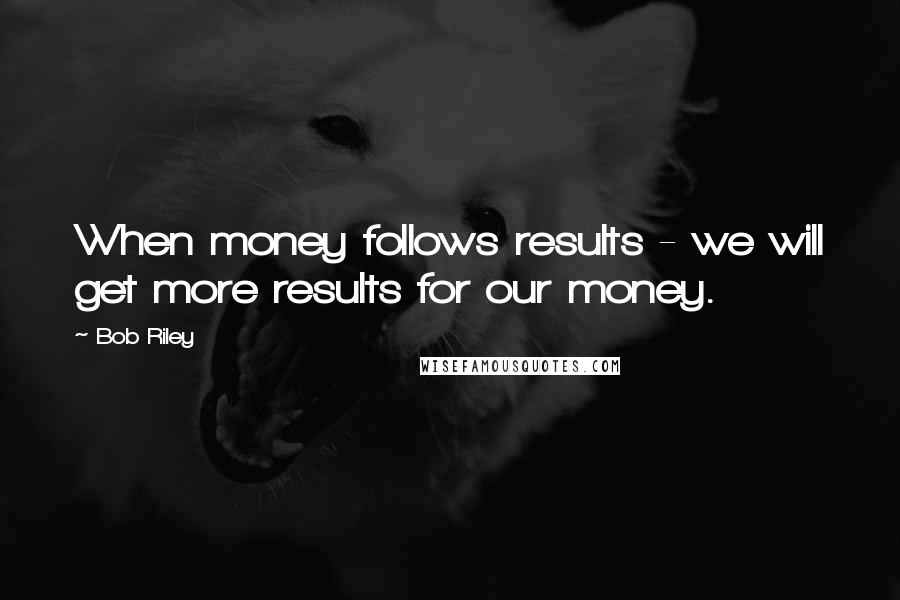 Bob Riley Quotes: When money follows results - we will get more results for our money.