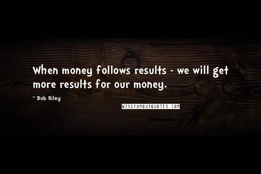 Bob Riley Quotes: When money follows results - we will get more results for our money.