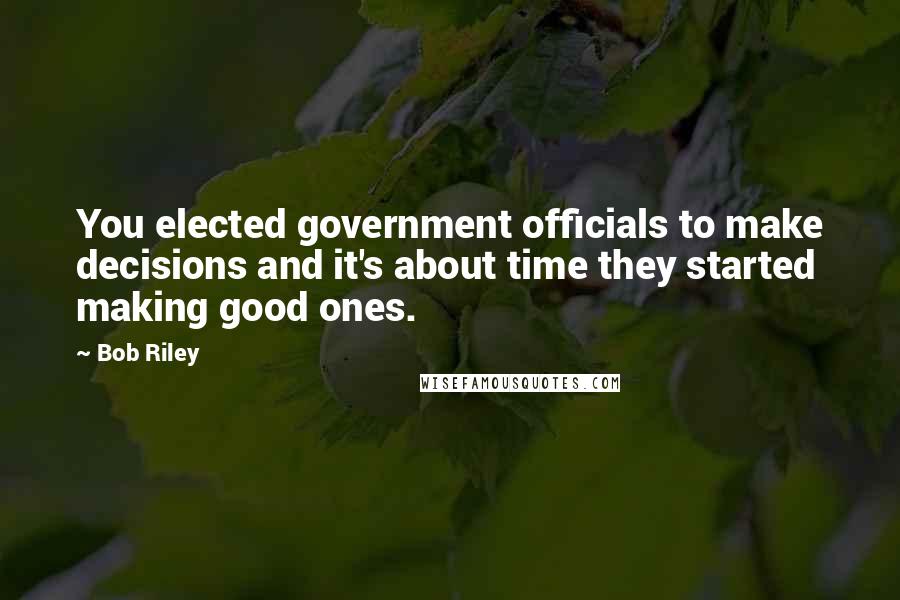 Bob Riley Quotes: You elected government officials to make decisions and it's about time they started making good ones.
