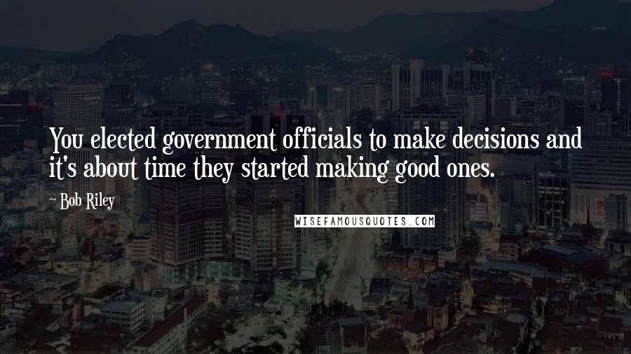 Bob Riley Quotes: You elected government officials to make decisions and it's about time they started making good ones.