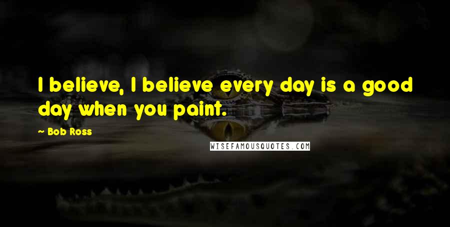 Bob Ross Quotes: I believe, I believe every day is a good day when you paint.