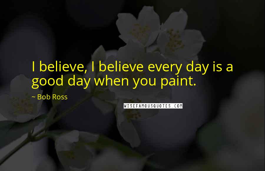 Bob Ross Quotes: I believe, I believe every day is a good day when you paint.