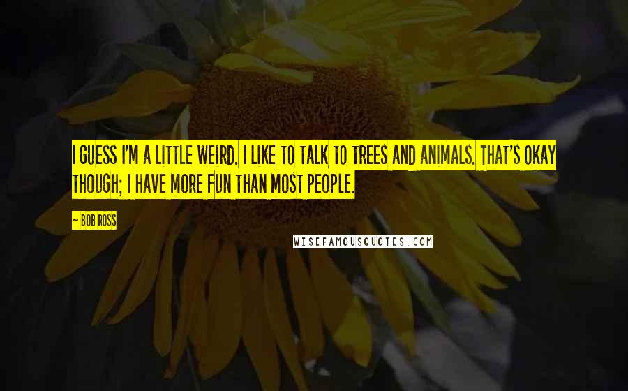 Bob Ross Quotes: I guess I'm a little weird. I like to talk to trees and animals. That's okay though; I have more fun than most people.
