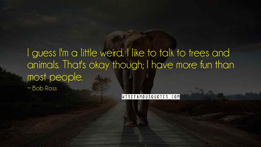 Bob Ross Quotes: I guess I'm a little weird. I like to talk to trees and animals. That's okay though; I have more fun than most people.