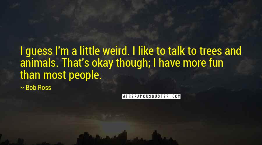 Bob Ross Quotes: I guess I'm a little weird. I like to talk to trees and animals. That's okay though; I have more fun than most people.