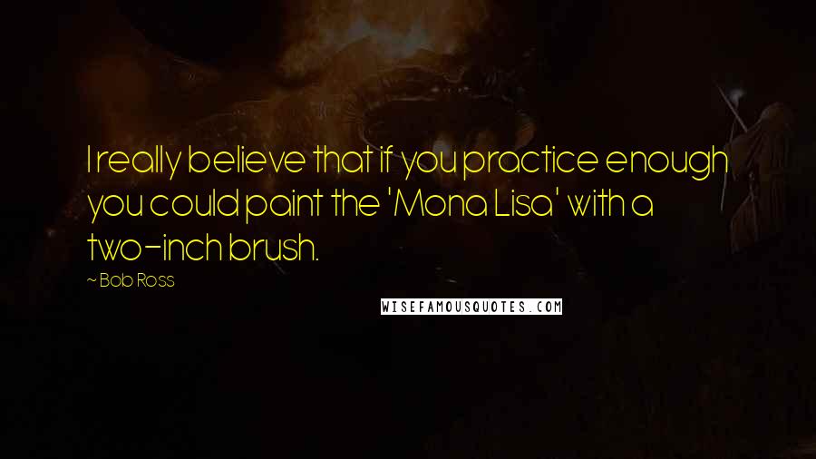 Bob Ross Quotes: I really believe that if you practice enough you could paint the 'Mona Lisa' with a two-inch brush.