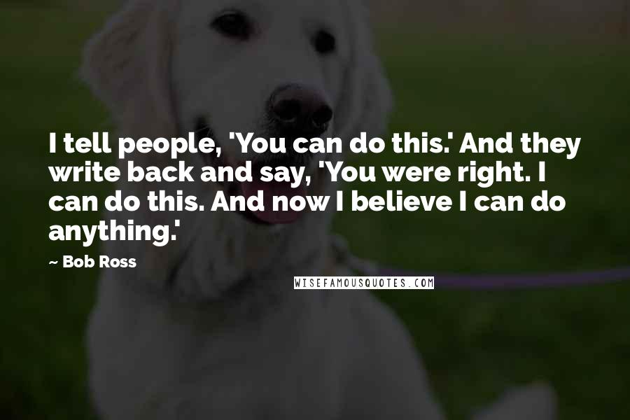 Bob Ross Quotes: I tell people, 'You can do this.' And they write back and say, 'You were right. I can do this. And now I believe I can do anything.'