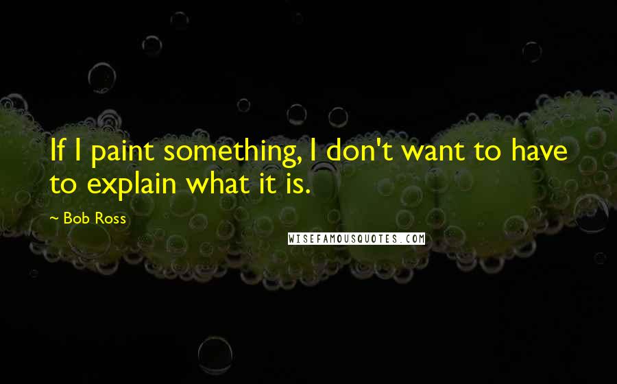 Bob Ross Quotes: If I paint something, I don't want to have to explain what it is.