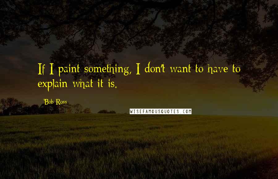 Bob Ross Quotes: If I paint something, I don't want to have to explain what it is.