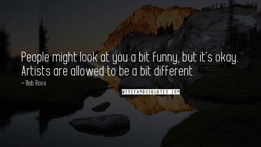 Bob Ross Quotes: People might look at you a bit funny, but it's okay. Artists are allowed to be a bit different.