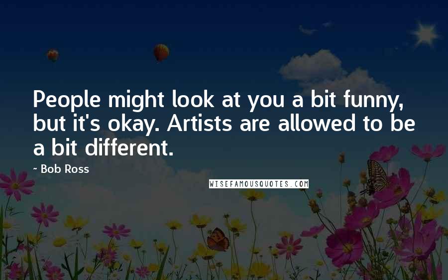 Bob Ross Quotes: People might look at you a bit funny, but it's okay. Artists are allowed to be a bit different.