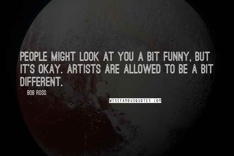 Bob Ross Quotes: People might look at you a bit funny, but it's okay. Artists are allowed to be a bit different.