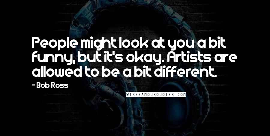 Bob Ross Quotes: People might look at you a bit funny, but it's okay. Artists are allowed to be a bit different.