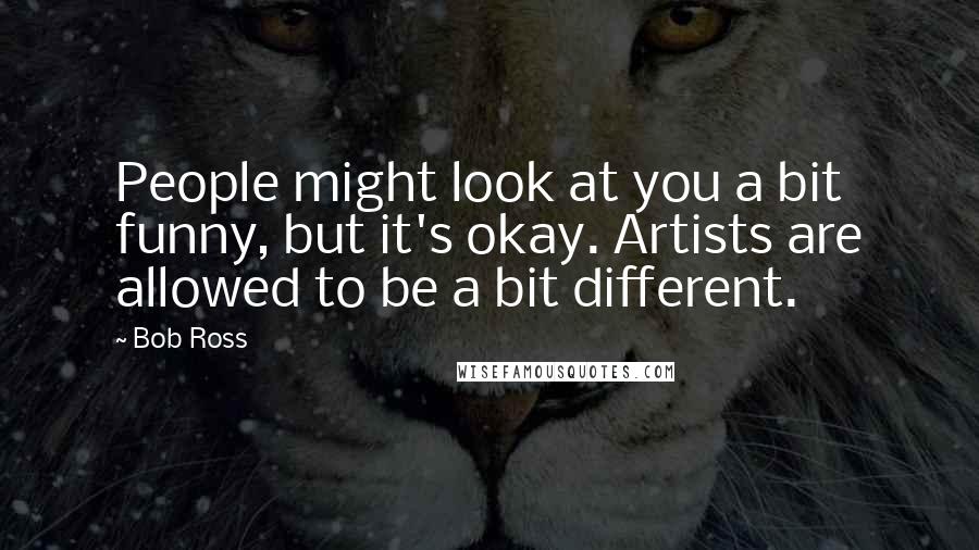 Bob Ross Quotes: People might look at you a bit funny, but it's okay. Artists are allowed to be a bit different.