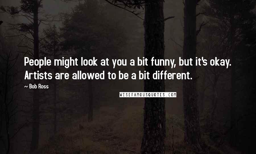 Bob Ross Quotes: People might look at you a bit funny, but it's okay. Artists are allowed to be a bit different.