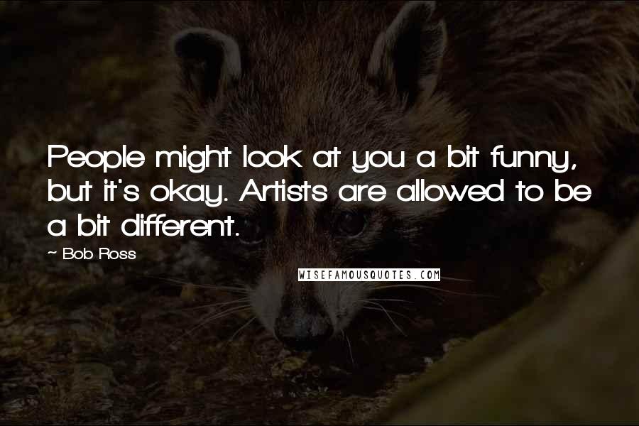 Bob Ross Quotes: People might look at you a bit funny, but it's okay. Artists are allowed to be a bit different.