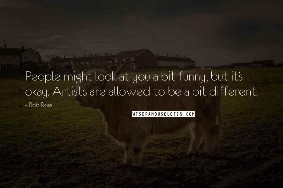 Bob Ross Quotes: People might look at you a bit funny, but it's okay. Artists are allowed to be a bit different.