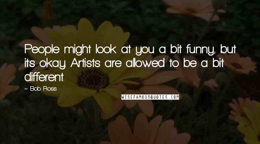 Bob Ross Quotes: People might look at you a bit funny, but it's okay. Artists are allowed to be a bit different.