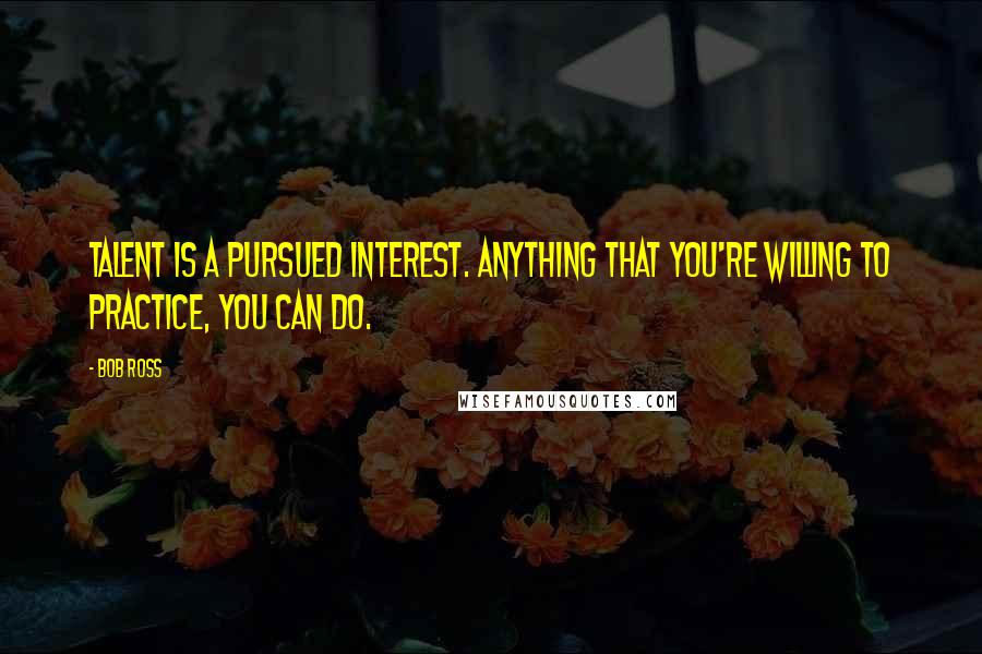 Bob Ross Quotes: Talent is a pursued interest. Anything that you're willing to practice, you can do.