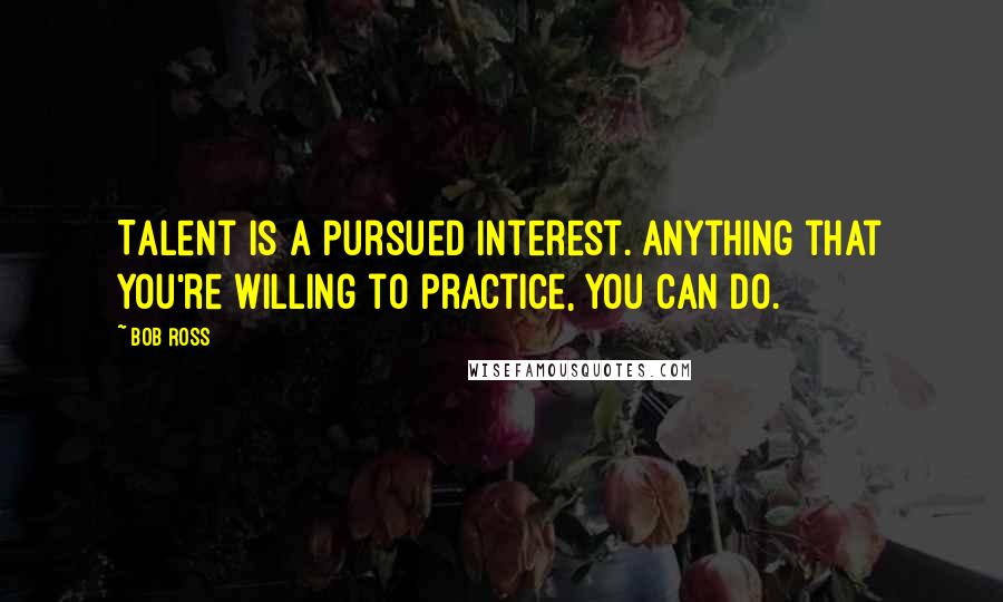 Bob Ross Quotes: Talent is a pursued interest. Anything that you're willing to practice, you can do.