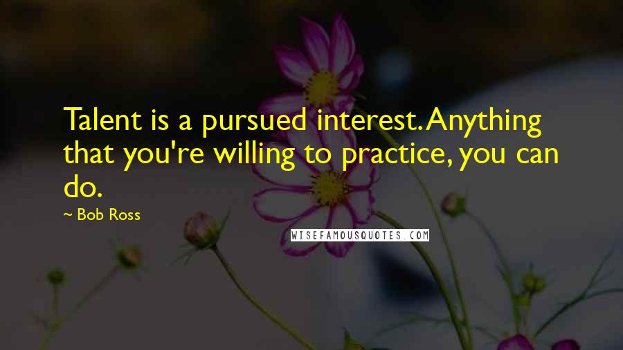 Bob Ross Quotes: Talent is a pursued interest. Anything that you're willing to practice, you can do.