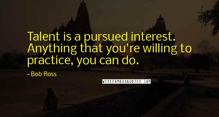 Bob Ross Quotes: Talent is a pursued interest. Anything that you're willing to practice, you can do.