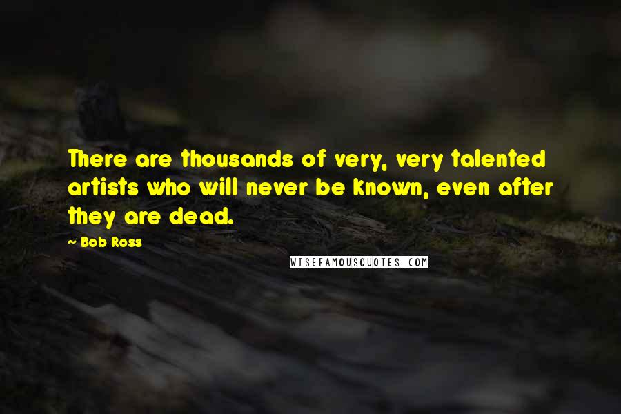 Bob Ross Quotes: There are thousands of very, very talented artists who will never be known, even after they are dead.