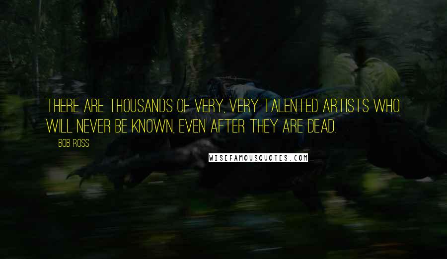 Bob Ross Quotes: There are thousands of very, very talented artists who will never be known, even after they are dead.